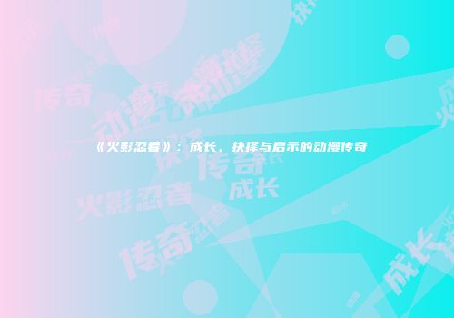 《火影忍者》：成长、抉择与启示的动漫传奇