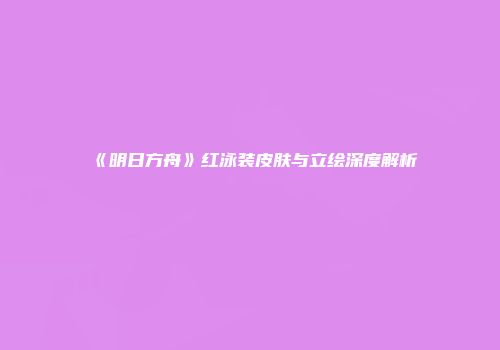 《明日方舟》红泳装皮肤与立绘深度解析