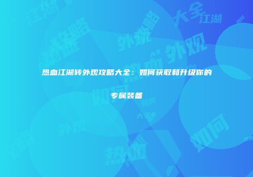 热血江湖转外观攻略大全:如何获取和升级你的专属装备
