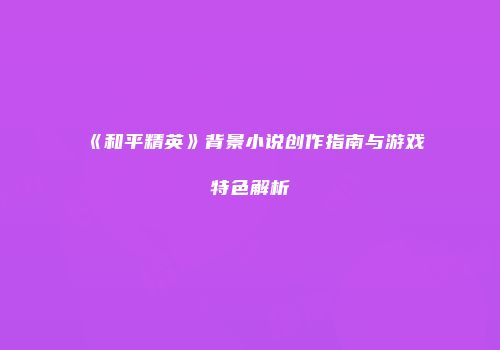 《和平精英》背景小说创作指南与游戏特色解析