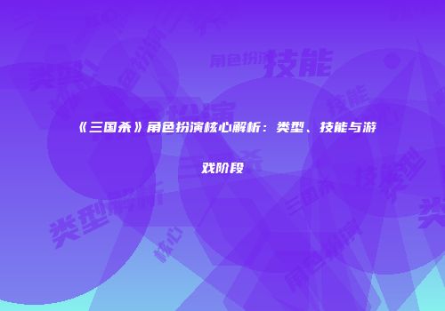《三国杀》角色扮演核心解析：类型、技能与游戏阶段