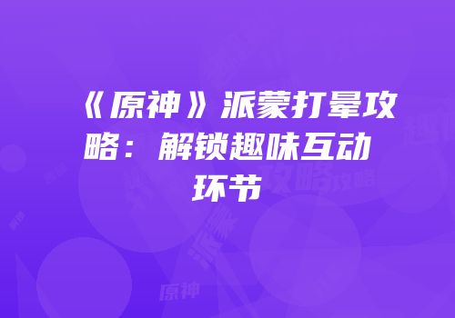 《原神》派蒙打晕攻略：解锁趣味互动环节