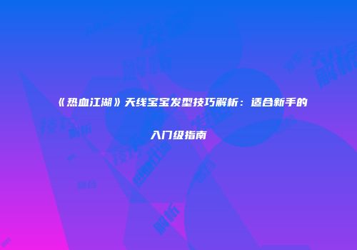 《热血江湖》天线宝宝发型技巧解析：适合新手的入门级指南