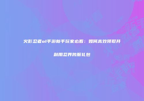 火影忍者ol手游新手玩家必看：如何高效领取并利用忍界跨服礼包