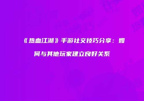 《热血江湖》手游社交技巧分享：如何与其他玩家建立良好关系