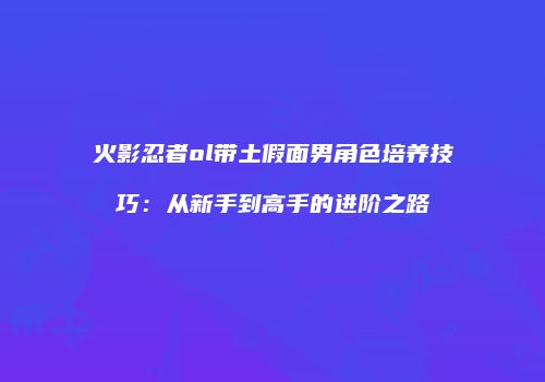 火影忍者ol带土假面男角色培养技巧：从新手到高手的进阶之路