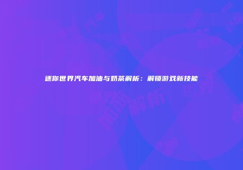 迷你世界汽车加油与奶茶解析：解锁游戏新技能