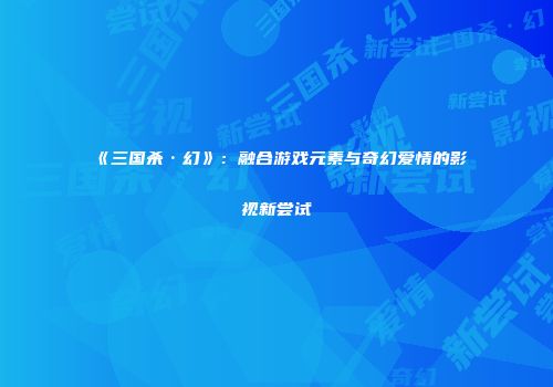 《三国杀·幻》：融合游戏元素与奇幻爱情的影视新尝试