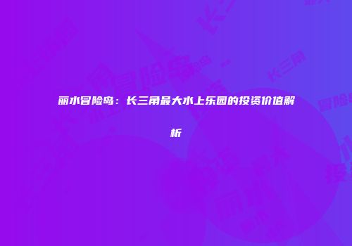 丽水冒险岛：长三角最大水上乐园的投资价值解析