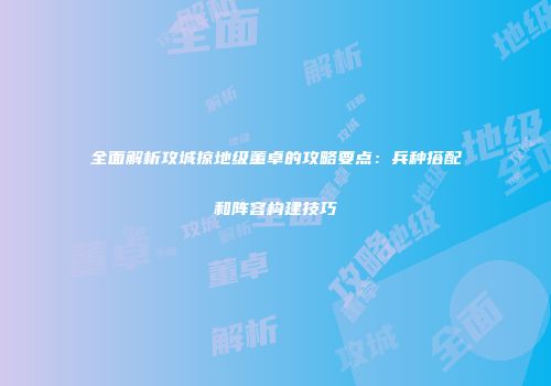 全面解析攻城掠地级董卓的攻略要点：兵种搭配和阵容构建技巧