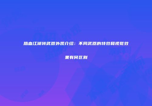 热血江湖转武器外观介绍：不同武器的特效和视觉效果有何区别