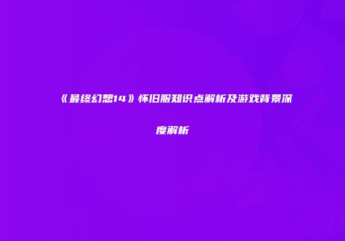 《最终幻想14》怀旧服知识点解析及游戏背景深度解析