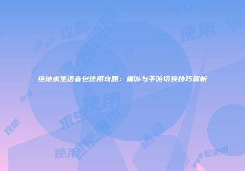 绝地求生语音包使用攻略：端游与手游切换技巧解析