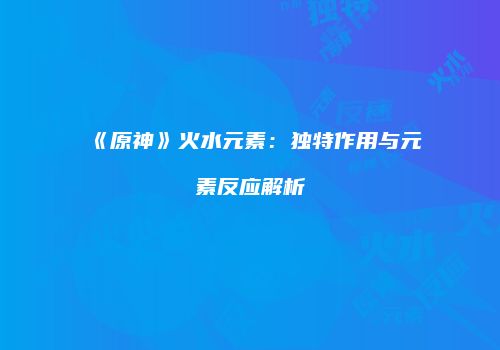 《原神》火水元素：独特作用与元素反应解析