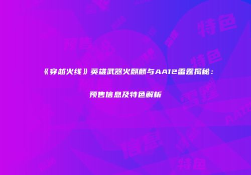 《穿越火线》英雄武器火麒麟与AA12雷霆揭秘：预售信息及特色解析