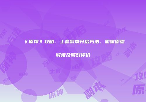 《原神》攻略：土套副本开启方法、国家原型解析及游戏评价