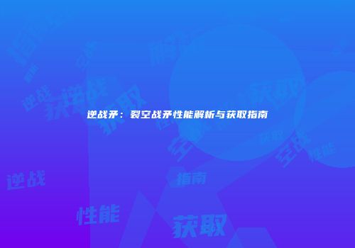 逆战矛：裂空战矛性能解析与获取指南