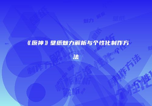 《原神》壁纸魅力解析与个性化制作方法