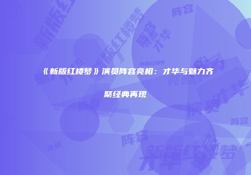 《新版红楼梦》演员阵容亮相：才华与魅力齐聚经典再现