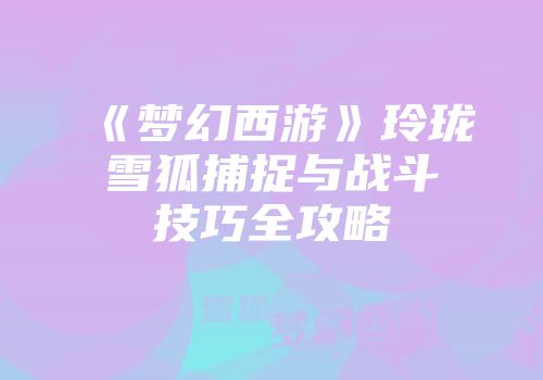 《梦幻西游》玲珑雪狐捕捉与战斗技巧全攻略