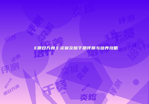 《明日方舟》炎狱炎熔干员评测与培养攻略