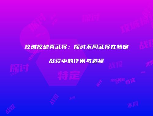 攻城掠地真武将:探讨不同武将在特定战役中的作用与选择