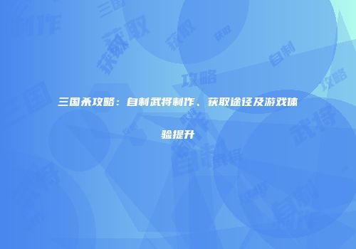 三国杀攻略：自制武将制作、获取途径及游戏体验提升