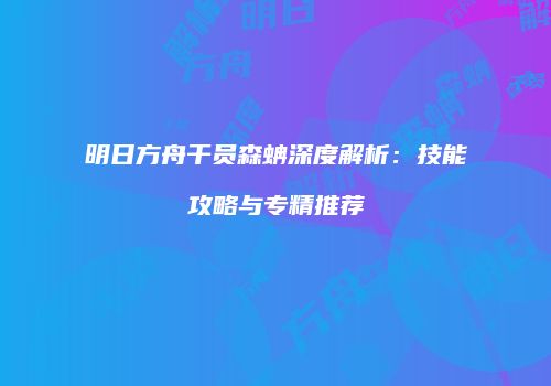 明日方舟干员森蚺深度解析：技能攻略与专精推荐