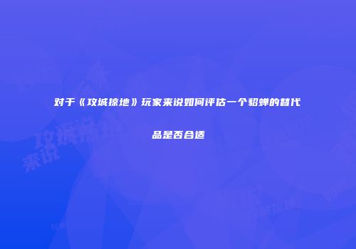 对于《攻城掠地》玩家来说如何评估一个貂蝉的替代品是否合适