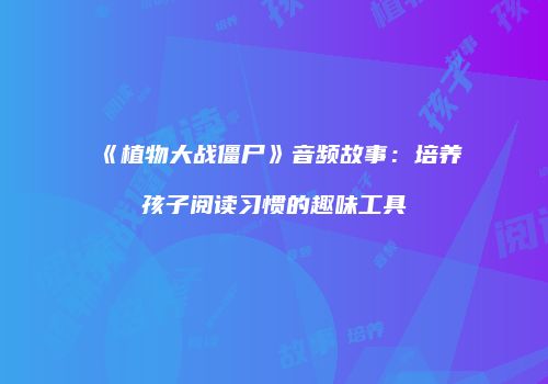 《植物大战僵尸》音频故事：培养孩子阅读习惯的趣味工具