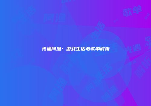 光遇阿渔：游戏生活与歌单解析