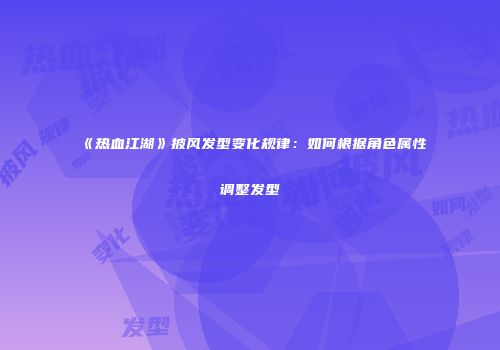 《热血江湖》披风发型变化规律：如何根据角色属性调整发型