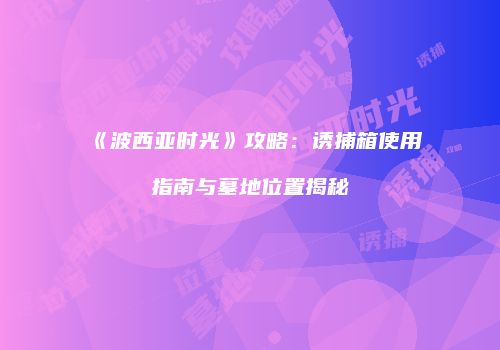 《波西亚时光》攻略：诱捕箱使用指南与墓地位置揭秘