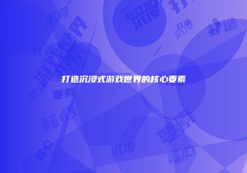 打造沉浸式游戏世界的核心要素