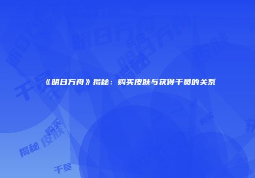 《明日方舟》揭秘：购买皮肤与获得干员的关系