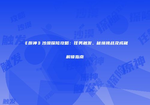 《原神》沙漠探险攻略：任务触发、秘境挑战及成就解锁指南