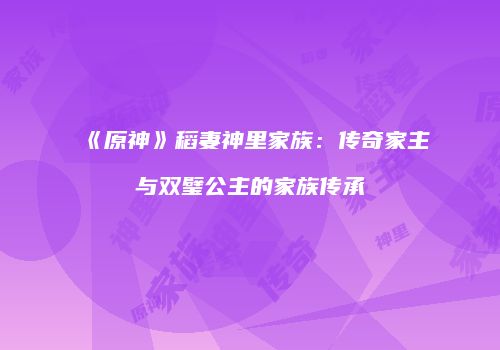 《原神》稻妻神里家族：传奇家主与双璧公主的家族传承