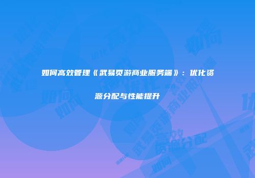 如何高效管理《武易页游商业服务端》：优化资源分配与性能提升