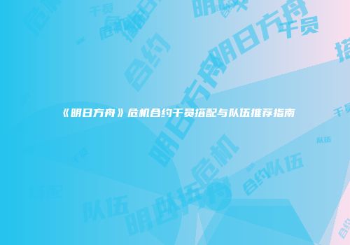 《明日方舟》危机合约干员搭配与队伍推荐指南