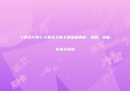 《明日方舟》六星近卫斯卡蒂深度解析：皮肤、技能、实战与获取