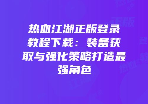 热血江湖正版登录教程下载:装备获取与强化策略打造最强角色