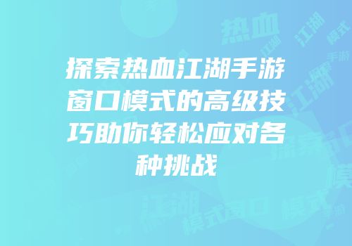 探索热血江湖手游窗口模式的高级技巧助你轻松应对各种挑战