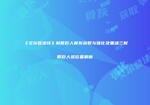 《艾尔登法环》射箭巨人骨灰获取与强化及黑魂三射箭巨人塔位置解析