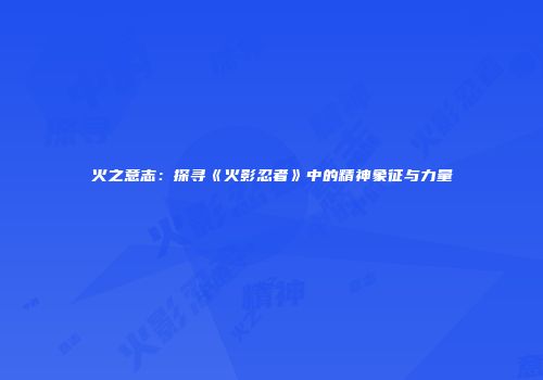 火之意志：探寻《火影忍者》中的精神象征与力量