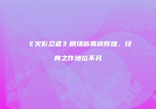 《火影忍者》剧场版票房辉煌，经典之作地位不凡