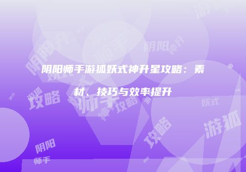 阴阳师手游狐妖式神升星攻略：素材、技巧与效率提升