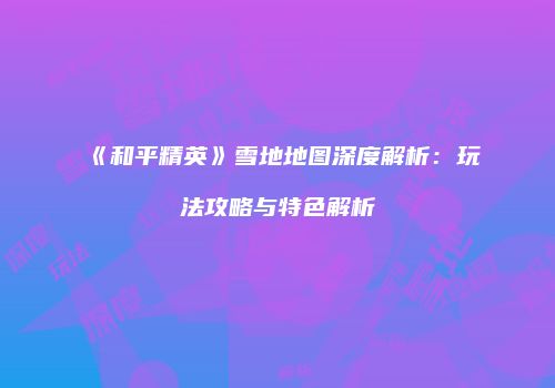 《和平精英》雪地地图深度解析：玩法攻略与特色解析