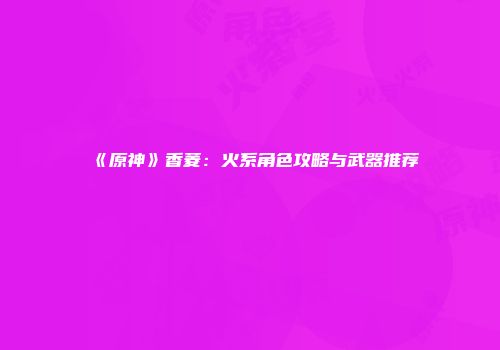 《原神》香菱：火系角色攻略与武器推荐