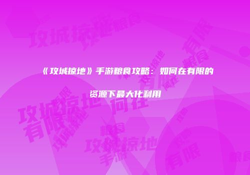 《攻城掠地》手游粮食攻略：如何在有限的资源下最大化利用