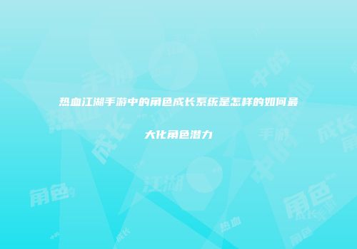 热血江湖手游中的角色成长系统是怎样的如何最大化角色潜力